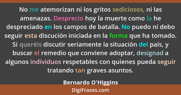 No me atemorizan ni los gritos sediciosos, ni las amenazas. Desprecio hoy la muerte como la he despreciado en los campos de b... - Bernardo O'Higgins