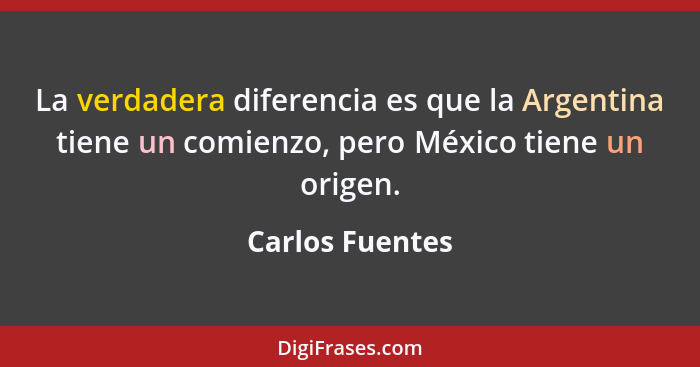 La verdadera diferencia es que la Argentina tiene un comienzo, pero México tiene un origen.... - Carlos Fuentes