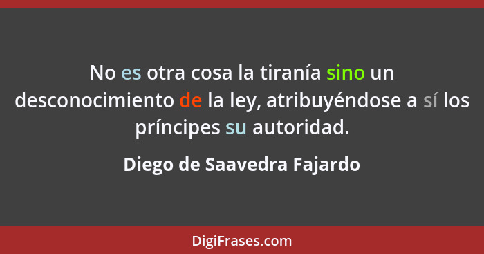 No es otra cosa la tiranía sino un desconocimiento de la ley, atribuyéndose a sí los príncipes su autoridad.... - Diego de Saavedra Fajardo