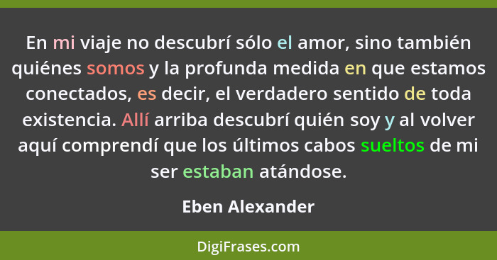 En mi viaje no descubrí sólo el amor, sino también quiénes somos y la profunda medida en que estamos conectados, es decir, el verdade... - Eben Alexander