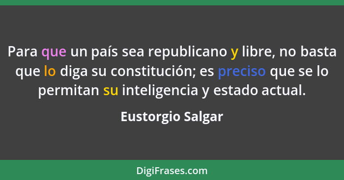 Para que un país sea republicano y libre, no basta que lo diga su constitución; es preciso que se lo permitan su inteligencia y est... - Eustorgio Salgar