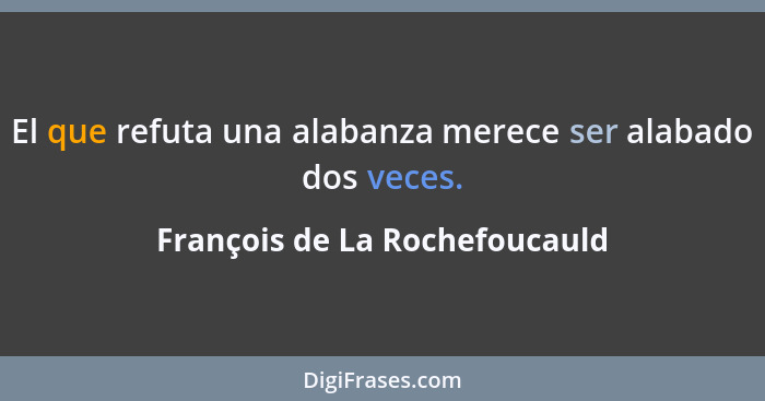 El que refuta una alabanza merece ser alabado dos veces.... - François de La Rochefoucauld