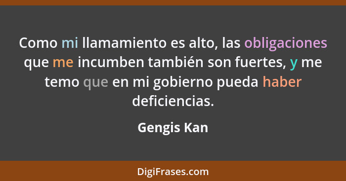 Como mi llamamiento es alto, las obligaciones que me incumben también son fuertes, y me temo que en mi gobierno pueda haber deficiencias.... - Gengis Kan