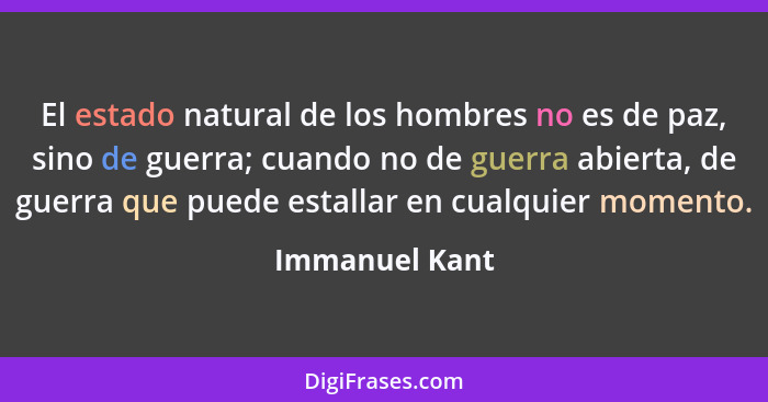 El estado natural de los hombres no es de paz, sino de guerra; cuando no de guerra abierta, de guerra que puede estallar en cualquier... - Immanuel Kant