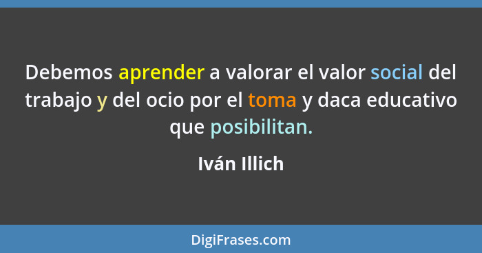 Debemos aprender a valorar el valor social del trabajo y del ocio por el toma y daca educativo que posibilitan.... - Iván Illich