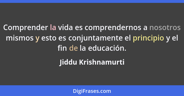 Comprender la vida es comprendernos a nosotros mismos y esto es conjuntamente el principio y el fin de la educación.... - Jiddu Krishnamurti