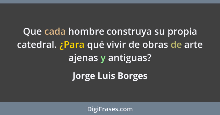 Que cada hombre construya su propia catedral. ¿Para qué vivir de obras de arte ajenas y antiguas?... - Jorge Luis Borges