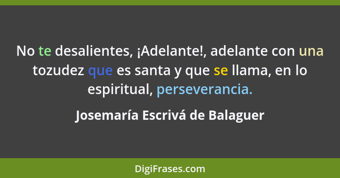 No te desalientes, ¡Adelante!, adelante con una tozudez que es santa y que se llama, en lo espiritual, perseverancia.... - Josemaría Escrivá de Balaguer