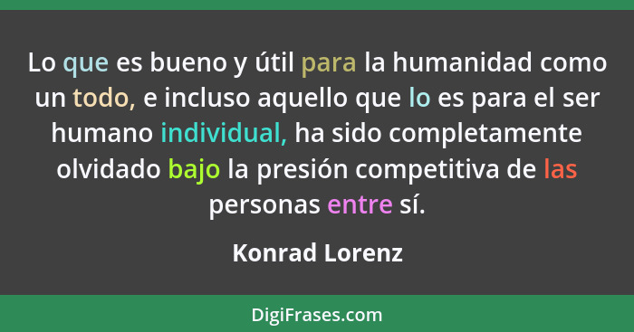 Lo que es bueno y útil para la humanidad como un todo, e incluso aquello que lo es para el ser humano individual, ha sido completament... - Konrad Lorenz