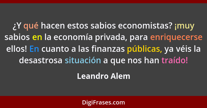 ¿Y qué hacen estos sabios economistas? ¡muy sabios en la economía privada, para enriquecerse ellos! En cuanto a las finanzas públicas,... - Leandro Alem