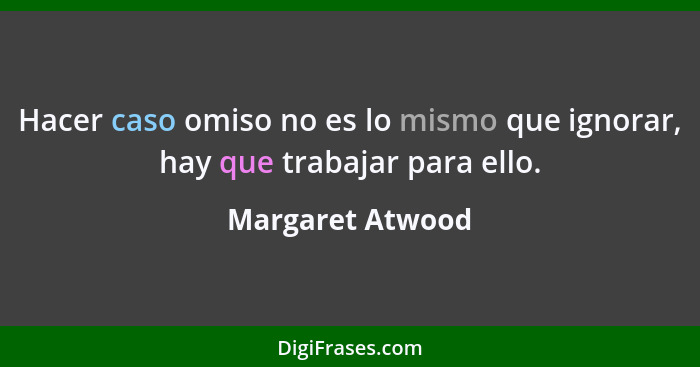 Hacer caso omiso no es lo mismo que ignorar, hay que trabajar para ello.... - Margaret Atwood