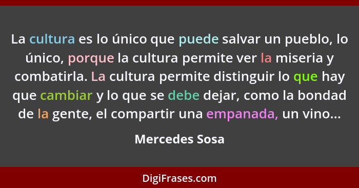 La cultura es lo único que puede salvar un pueblo, lo único, porque la cultura permite ver la miseria y combatirla. La cultura permite... - Mercedes Sosa