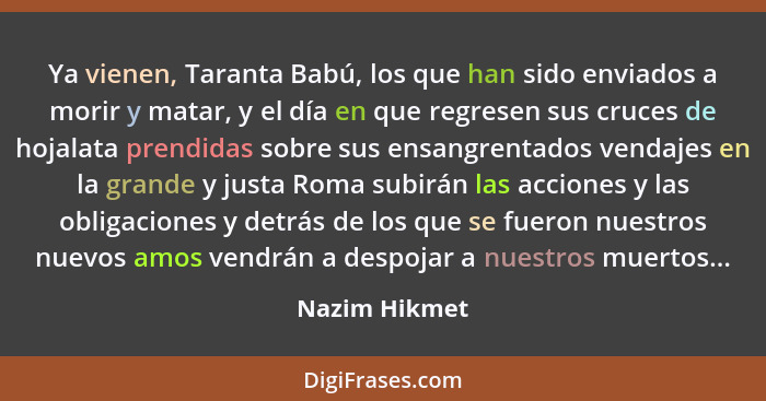 Ya vienen, Taranta Babú, los que han sido enviados a morir y matar, y el día en que regresen sus cruces de hojalata prendidas sobre sus... - Nazim Hikmet