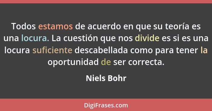 Todos estamos de acuerdo en que su teoría es una locura. La cuestión que nos divide es si es una locura suficiente descabellada como para... - Niels Bohr