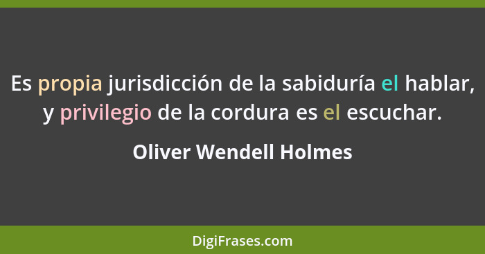 Es propia jurisdicción de la sabiduría el hablar, y privilegio de la cordura es el escuchar.... - Oliver Wendell Holmes