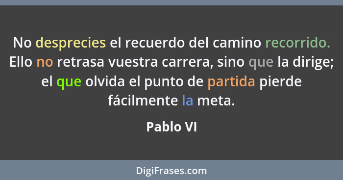 No desprecies el recuerdo del camino recorrido. Ello no retrasa vuestra carrera, sino que la dirige; el que olvida el punto de partida pier... - Pablo VI