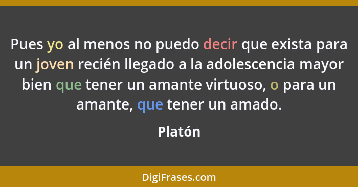 Pues yo al menos no puedo decir que exista para un joven recién llegado a la adolescencia mayor bien que tener un amante virtuoso, o para un... - Platón