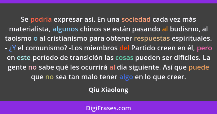 Se podría expresar así. En una sociedad cada vez más materialista, algunos chinos se están pasando al budismo, al taoísmo o al cristian... - Qiu Xiaolong