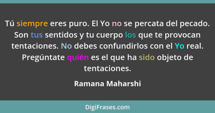 Tú siempre eres puro. El Yo no se percata del pecado. Son tus sentidos y tu cuerpo los que te provocan tentaciones. No debes confund... - Ramana Maharshi