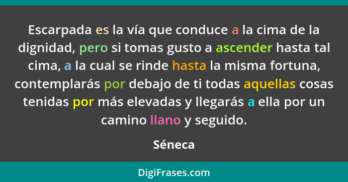 Escarpada es la vía que conduce a la cima de la dignidad, pero si tomas gusto a ascender hasta tal cima, a la cual se rinde hasta la misma fo... - Séneca