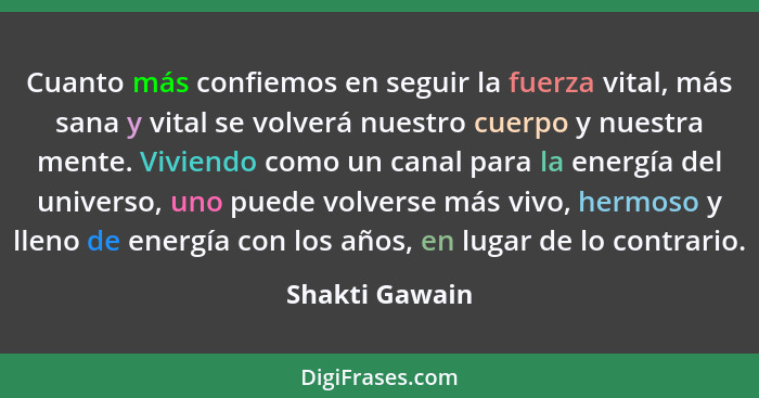 Cuanto más confiemos en seguir la fuerza vital, más sana y vital se volverá nuestro cuerpo y nuestra mente. Viviendo como un canal par... - Shakti Gawain