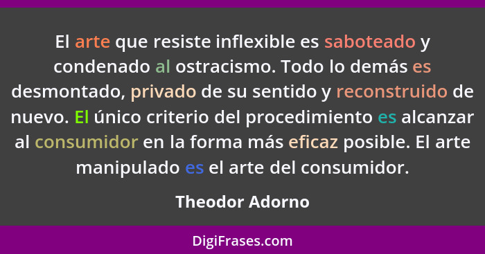 El arte que resiste inflexible es saboteado y condenado al ostracismo. Todo lo demás es desmontado, privado de su sentido y reconstru... - Theodor Adorno