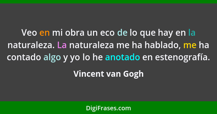 Veo en mi obra un eco de lo que hay en la naturaleza. La naturaleza me ha hablado, me ha contado algo y yo lo he anotado en estenog... - Vincent van Gogh