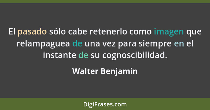 El pasado sólo cabe retenerlo como imagen que relampaguea de una vez para siempre en el instante de su cognoscibilidad.... - Walter Benjamin