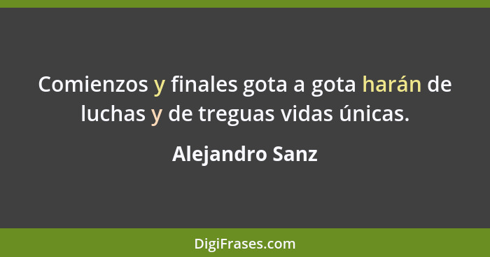 Comienzos y finales gota a gota harán de luchas y de treguas vidas únicas.... - Alejandro Sanz