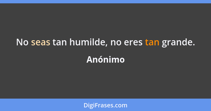 No seas tan humilde, no eres tan grande.... - Anónimo