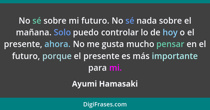 No sé sobre mi futuro. No sé nada sobre el mañana. Solo puedo controlar lo de hoy o el presente, ahora. No me gusta mucho pensar en e... - Ayumi Hamasaki