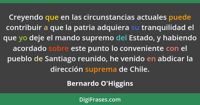 Creyendo que en las circunstancias actuales puede contribuir a que la patria adquiera su tranquilidad el que yo deje el mando... - Bernardo O'Higgins