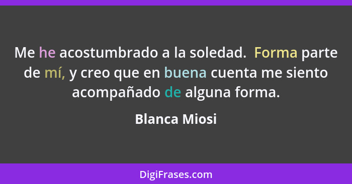 Me he acostumbrado a la soledad.  Forma parte de mí, y creo que en buena cuenta me siento acompañado de alguna forma.... - Blanca Miosi