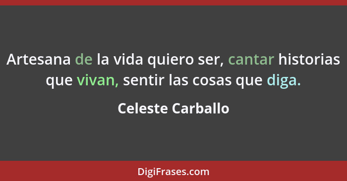 Artesana de la vida quiero ser, cantar historias que vivan, sentir las cosas que diga.... - Celeste Carballo