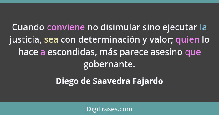 Cuando conviene no disimular sino ejecutar la justicia, sea con determinación y valor; quien lo hace a escondidas, más par... - Diego de Saavedra Fajardo