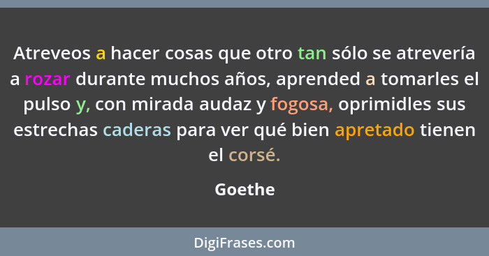 Atreveos a hacer cosas que otro tan sólo se atrevería a rozar durante muchos años, aprended a tomarles el pulso y, con mirada audaz y fogosa,... - Goethe