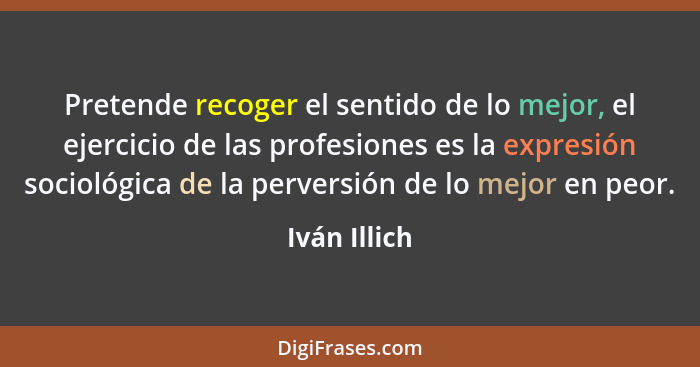 Pretende recoger el sentido de lo mejor, el ejercicio de las profesiones es la expresión sociológica de la perversión de lo mejor en peo... - Iván Illich