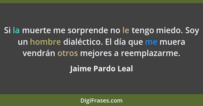 Si la muerte me sorprende no le tengo miedo. Soy un hombre dialéctico. El día que me muera vendrán otros mejores a reemplazarme.... - Jaime Pardo Leal