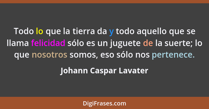 Todo lo que la tierra da y todo aquello que se llama felicidad sólo es un juguete de la suerte; lo que nosotros somos, eso sól... - Johann Caspar Lavater