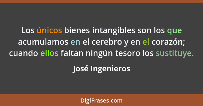 Los únicos bienes intangibles son los que acumulamos en el cerebro y en el corazón; cuando ellos faltan ningún tesoro los sustituye.... - José Ingenieros