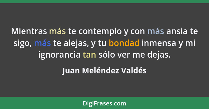 Mientras más te contemplo y con más ansia te sigo, más te alejas, y tu bondad inmensa y mi ignorancia tan sólo ver me dejas.... - Juan Meléndez Valdés