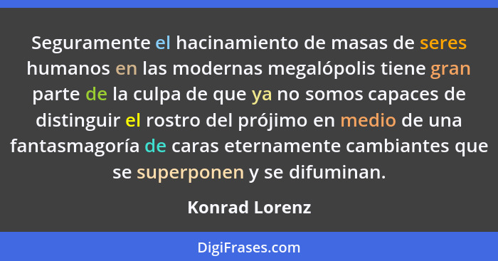 Seguramente el hacinamiento de masas de seres humanos en las modernas megalópolis tiene gran parte de la culpa de que ya no somos capa... - Konrad Lorenz