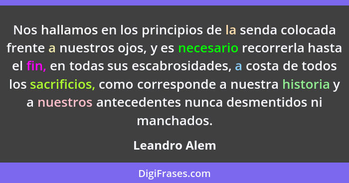 Nos hallamos en los principios de la senda colocada frente a nuestros ojos, y es necesario recorrerla hasta el fin, en todas sus escabr... - Leandro Alem