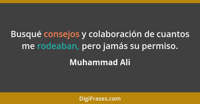 Busqué consejos y colaboración de cuantos me rodeaban, pero jamás su permiso.... - Muhammad Ali