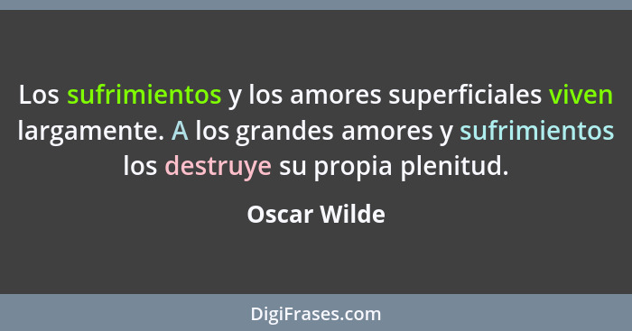 Los sufrimientos y los amores superficiales viven largamente. A los grandes amores y sufrimientos los destruye su propia plenitud.... - Oscar Wilde