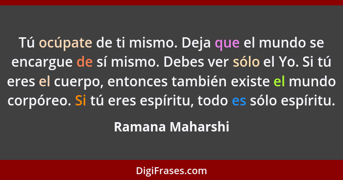 Tú ocúpate de ti mismo. Deja que el mundo se encargue de sí mismo. Debes ver sólo el Yo. Si tú eres el cuerpo, entonces también exis... - Ramana Maharshi