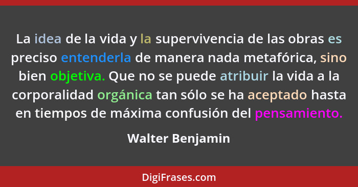 La idea de la vida y la supervivencia de las obras es preciso entenderla de manera nada metafórica, sino bien objetiva. Que no se pu... - Walter Benjamin