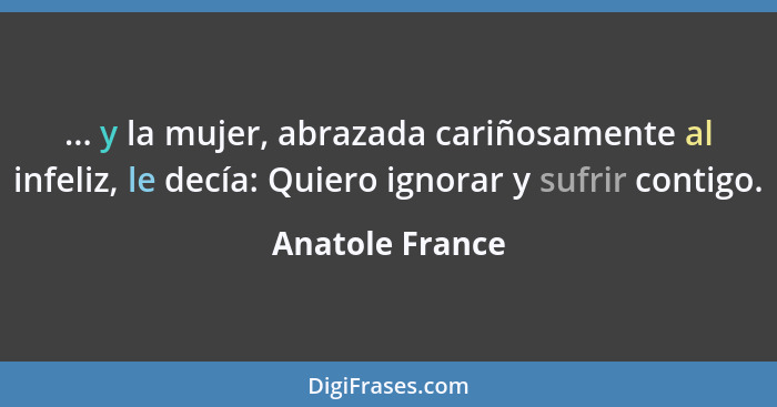 ... y la mujer, abrazada cariñosamente al infeliz, le decía: Quiero ignorar y sufrir contigo.... - Anatole France