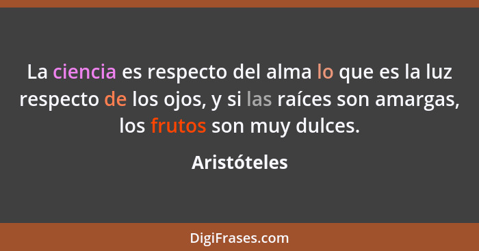 La ciencia es respecto del alma lo que es la luz respecto de los ojos, y si las raíces son amargas, los frutos son muy dulces.... - Aristóteles