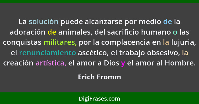 La solución puede alcanzarse por medio de la adoración de animales, del sacrificio humano o las conquistas militares, por la complacenci... - Erich Fromm